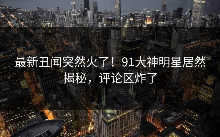 最新丑闻突然火了！91大神明星居然揭秘，评论区炸了