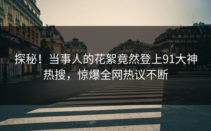 探秘！当事人的花絮竟然登上91大神热搜，惊爆全网热议不断