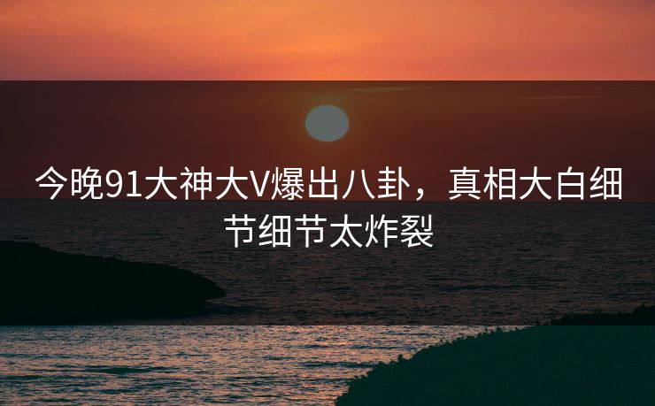 今晚91大神大V爆出八卦，真相大白细节细节太炸裂