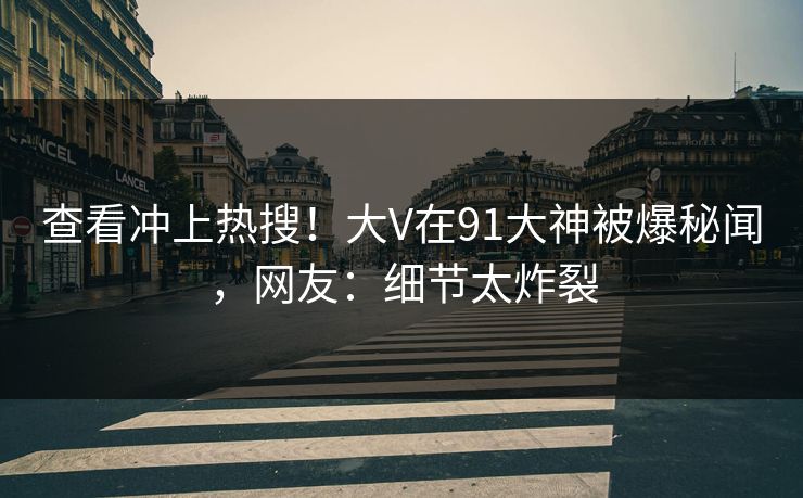 查看冲上热搜！大V在91大神被爆秘闻，网友：细节太炸裂