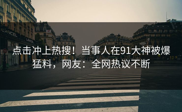 点击冲上热搜！当事人在91大神被爆猛料，网友：全网热议不断