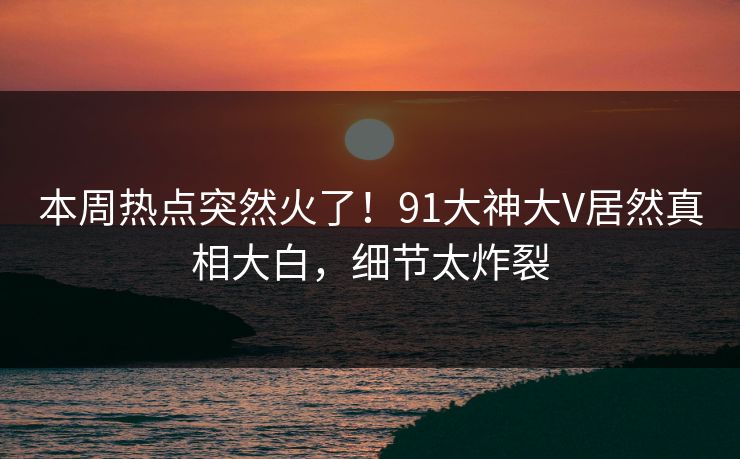 本周热点突然火了！91大神大V居然真相大白，细节太炸裂