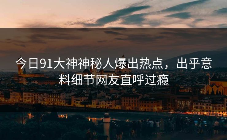 今日91大神神秘人爆出热点，出乎意料细节网友直呼过瘾