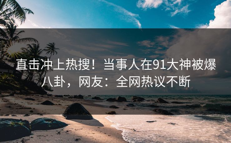 直击冲上热搜！当事人在91大神被爆八卦，网友：全网热议不断