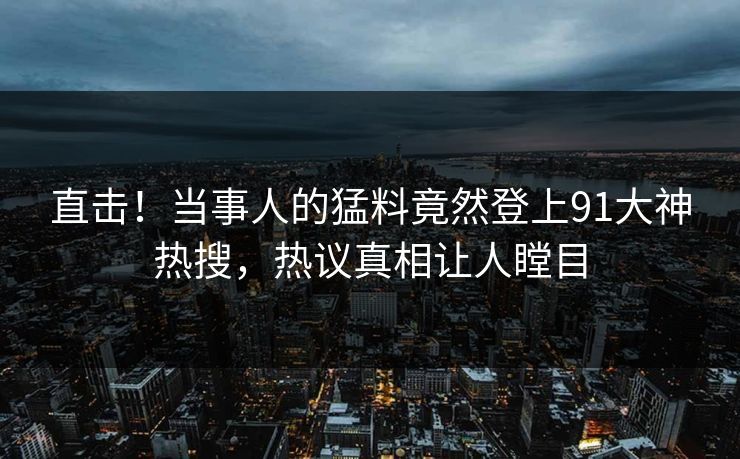 直击！当事人的猛料竟然登上91大神热搜，热议真相让人瞠目