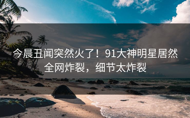 今晨丑闻突然火了！91大神明星居然全网炸裂，细节太炸裂