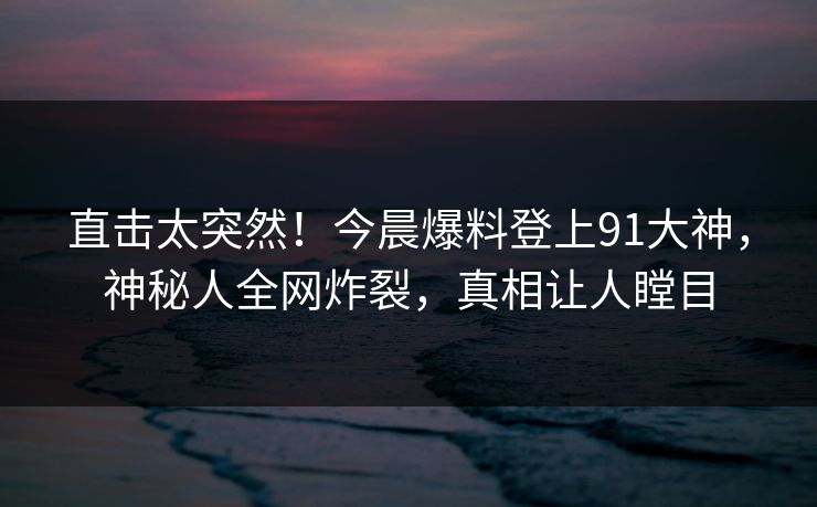 直击太突然！今晨爆料登上91大神，神秘人全网炸裂，真相让人瞠目