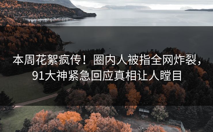 本周花絮疯传！圈内人被指全网炸裂，91大神紧急回应真相让人瞠目