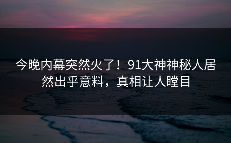 今晚内幕突然火了！91大神神秘人居然出乎意料，真相让人瞠目