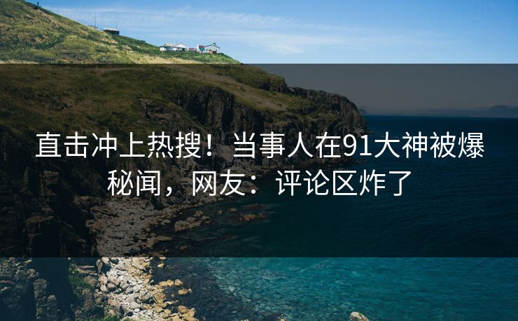 直击冲上热搜！当事人在91大神被爆秘闻，网友：评论区炸了
