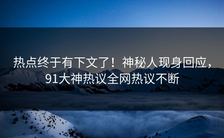 热点终于有下文了！神秘人现身回应，91大神热议全网热议不断