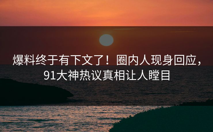 爆料终于有下文了！圈内人现身回应，91大神热议真相让人瞠目