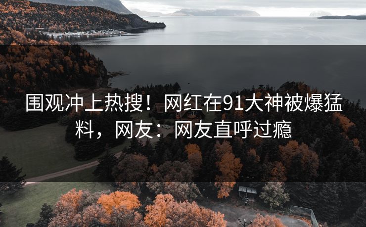 围观冲上热搜！网红在91大神被爆猛料，网友：网友直呼过瘾