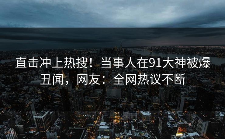 直击冲上热搜！当事人在91大神被爆丑闻，网友：全网热议不断