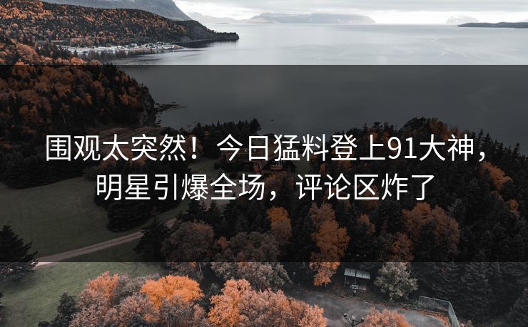 围观太突然！今日猛料登上91大神，明星引爆全场，评论区炸了