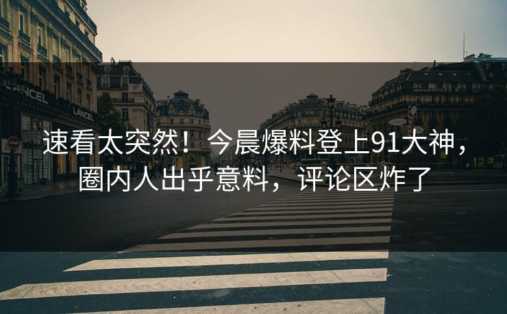 速看太突然！今晨爆料登上91大神，圈内人出乎意料，评论区炸了