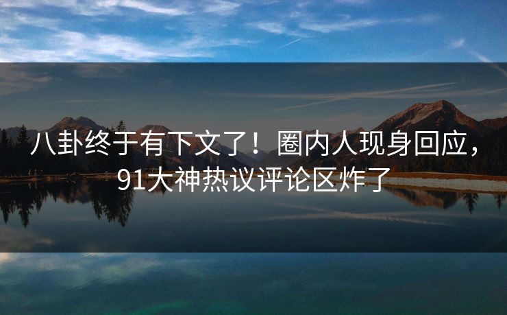 八卦终于有下文了！圈内人现身回应，91大神热议评论区炸了