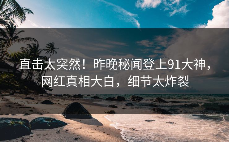 直击太突然！昨晚秘闻登上91大神，网红真相大白，细节太炸裂