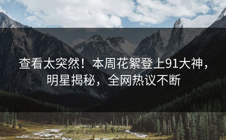 查看太突然！本周花絮登上91大神，明星揭秘，全网热议不断