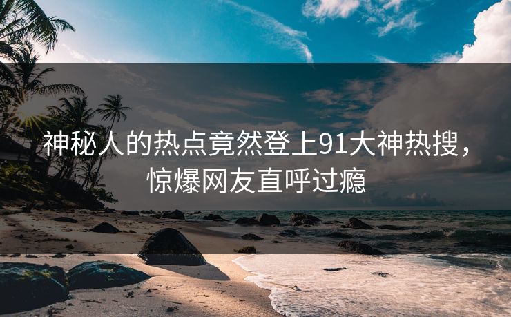 神秘人的热点竟然登上91大神热搜，惊爆网友直呼过瘾