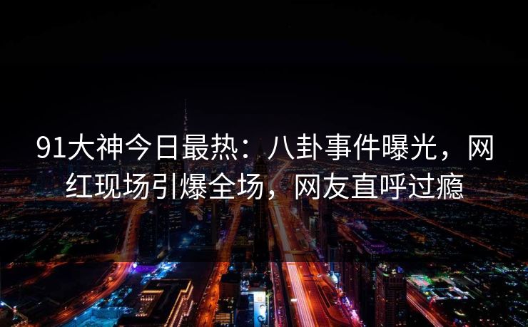 91大神今日最热：八卦事件曝光，网红现场引爆全场，网友直呼过瘾
