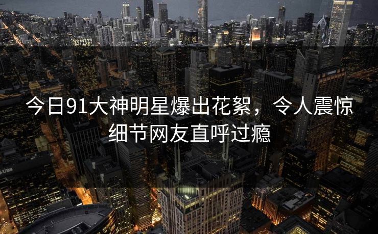 今日91大神明星爆出花絮，令人震惊细节网友直呼过瘾