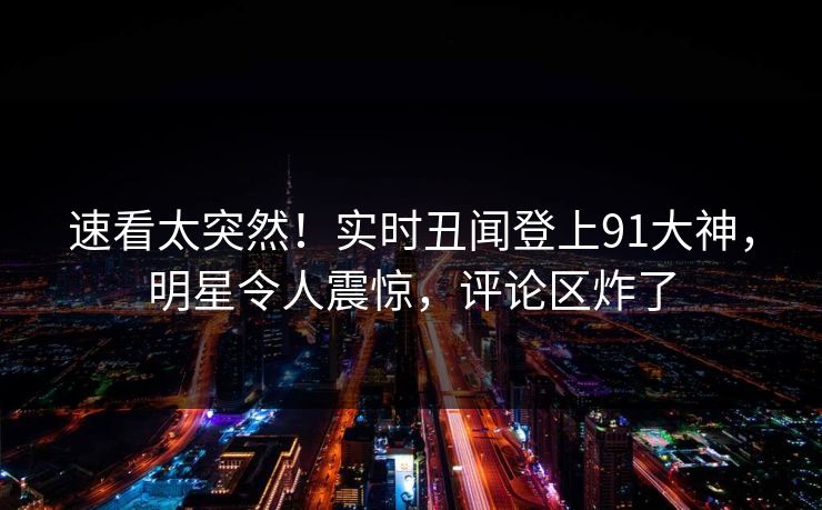 速看太突然！实时丑闻登上91大神，明星令人震惊，评论区炸了