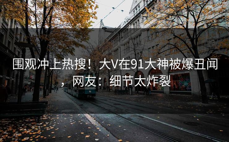 围观冲上热搜！大V在91大神被爆丑闻，网友：细节太炸裂