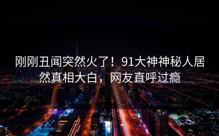 刚刚丑闻突然火了！91大神神秘人居然真相大白，网友直呼过瘾