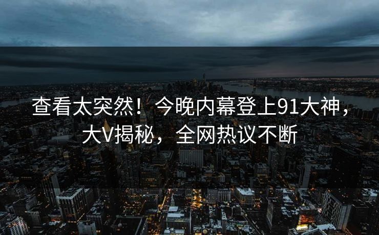 查看太突然！今晚内幕登上91大神，大V揭秘，全网热议不断