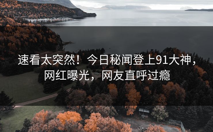 速看太突然！今日秘闻登上91大神，网红曝光，网友直呼过瘾