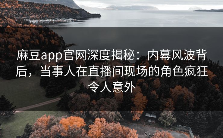 麻豆app官网深度揭秘：内幕风波背后，当事人在直播间现场的角色疯狂令人意外