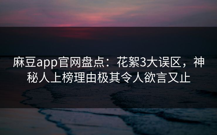 麻豆app官网盘点：花絮3大误区，神秘人上榜理由极其令人欲言又止