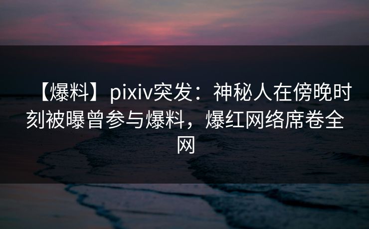 【爆料】pixiv突发：神秘人在傍晚时刻被曝曾参与爆料，爆红网络席卷全网