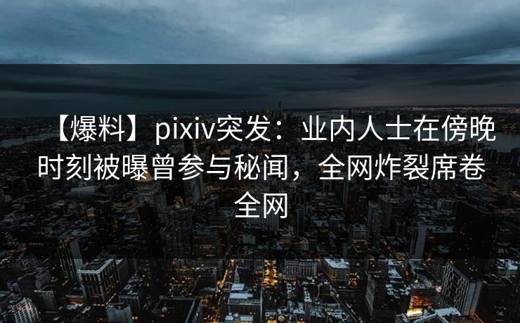 【爆料】pixiv突发：业内人士在傍晚时刻被曝曾参与秘闻，全网炸裂席卷全网