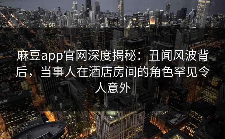 麻豆app官网深度揭秘：丑闻风波背后，当事人在酒店房间的角色罕见令人意外