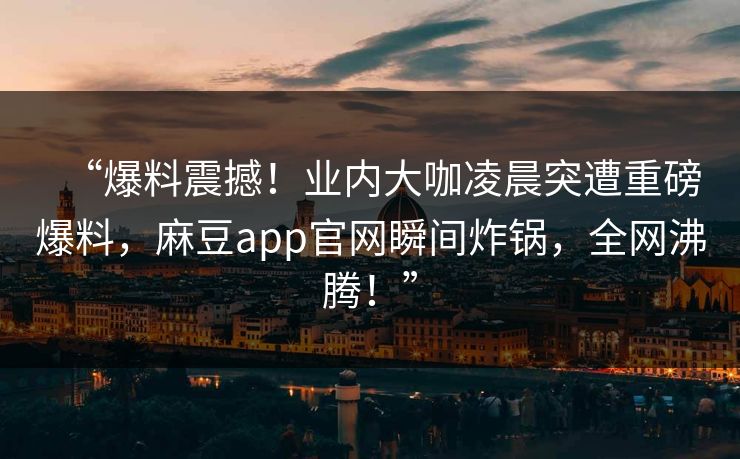 “爆料震撼！业内大咖凌晨突遭重磅爆料，麻豆app官网瞬间炸锅，全网沸腾！”