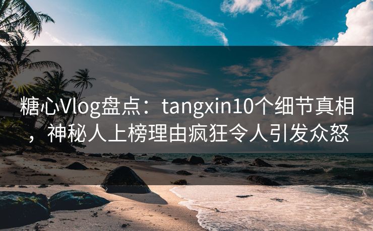 糖心Vlog盘点：tangxin10个细节真相，神秘人上榜理由疯狂令人引发众怒