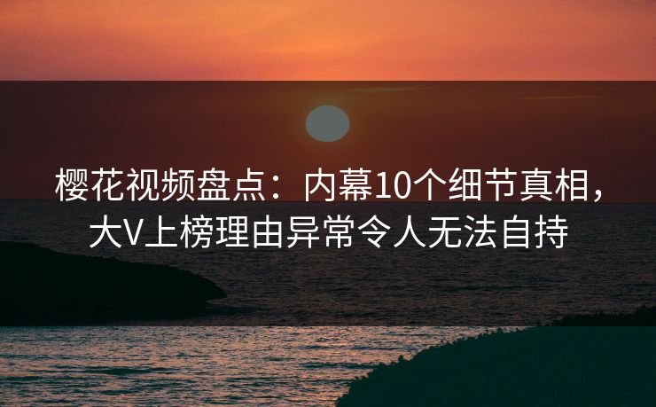樱花视频盘点：内幕10个细节真相，大V上榜理由异常令人无法自持