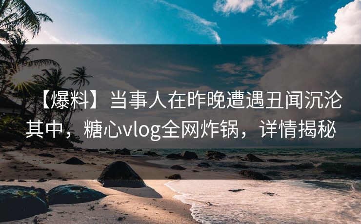 【爆料】当事人在昨晚遭遇丑闻沉沦其中，糖心vlog全网炸锅，详情揭秘
