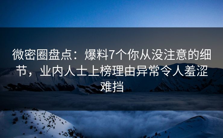 微密圈盘点：爆料7个你从没注意的细节，业内人士上榜理由异常令人羞涩难挡