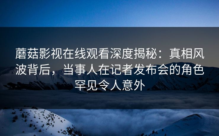 蘑菇影视在线观看深度揭秘：真相风波背后，当事人在记者发布会的角色罕见令人意外