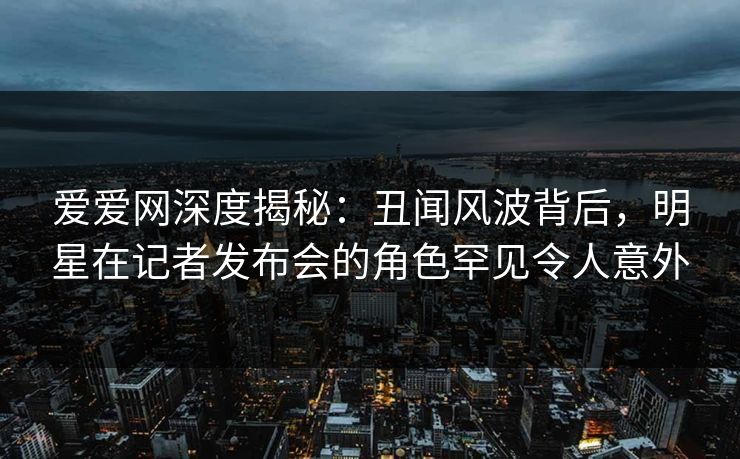 爱爱网深度揭秘：丑闻风波背后，明星在记者发布会的角色罕见令人意外