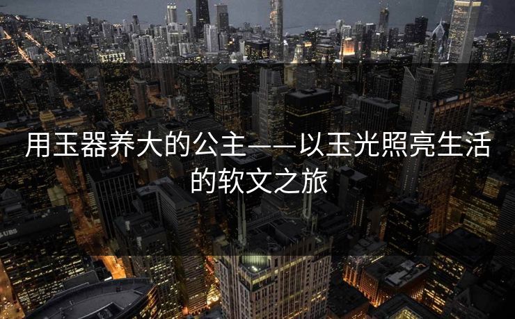 用玉器养大的公主——以玉光照亮生活的软文之旅