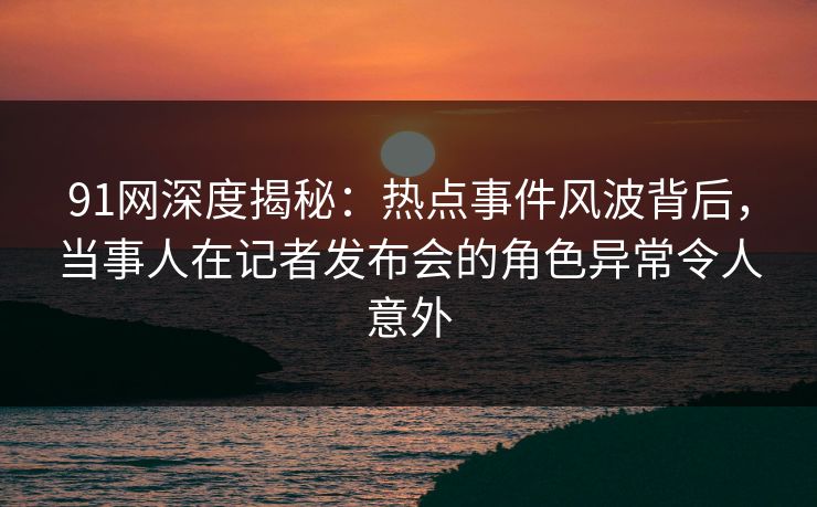 91网深度揭秘：热点事件风波背后，当事人在记者发布会的角色异常令人意外