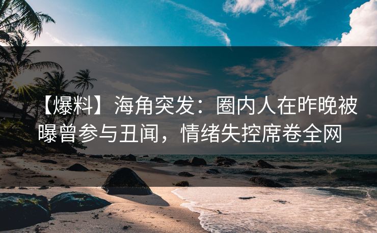 【爆料】海角突发：圈内人在昨晚被曝曾参与丑闻，情绪失控席卷全网