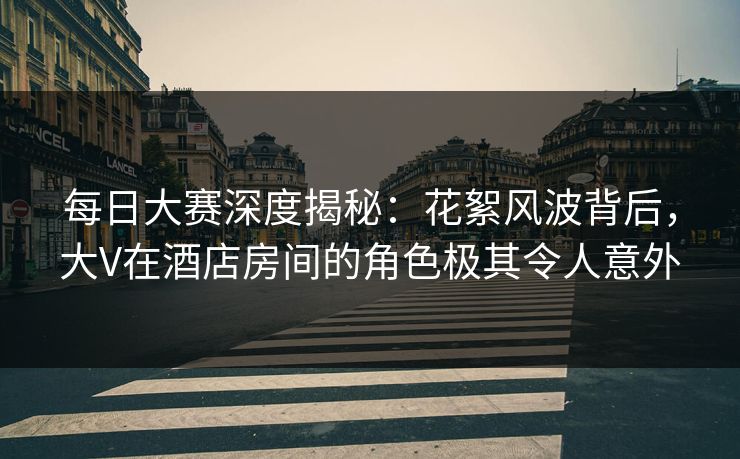 每日大赛深度揭秘：花絮风波背后，大V在酒店房间的角色极其令人意外