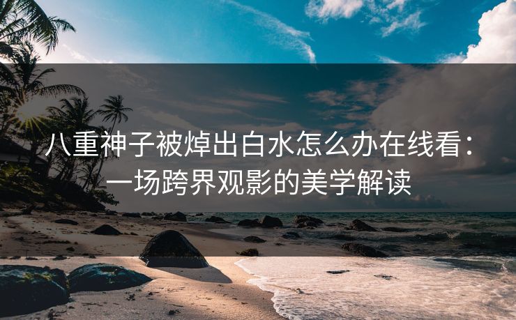 八重神子被焯出白水怎么办在线看：一场跨界观影的美学解读