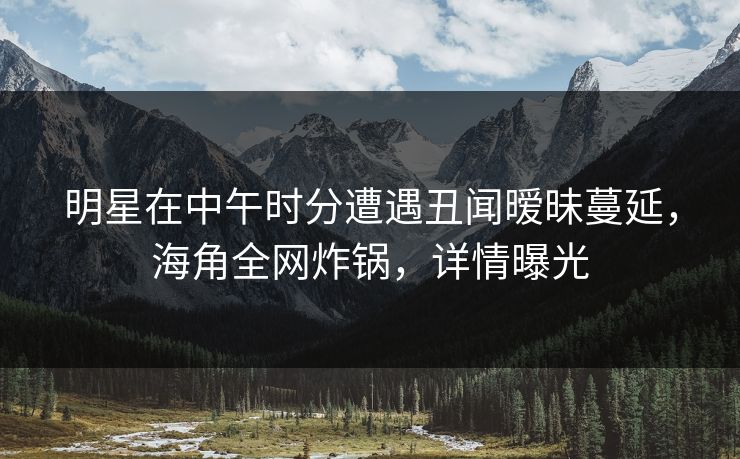 明星在中午时分遭遇丑闻暧昧蔓延，海角全网炸锅，详情曝光