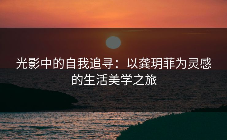 光影中的自我追寻：以龚玥菲为灵感的生活美学之旅